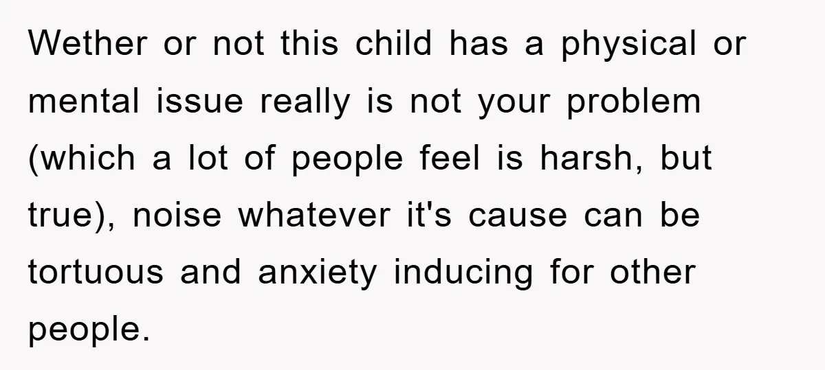 Wether or not this child has a physical or mental issue really is not your problem (which a lot of people feel is harsh, but true), noise whatever it's cause...