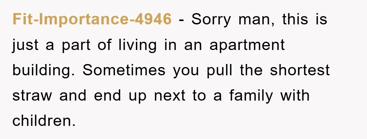 Fit-Importance-4946 − Sorry man, this is just a part of living in an apartment building. Sometimes you pull the shortest straw and end up next to a family with children.