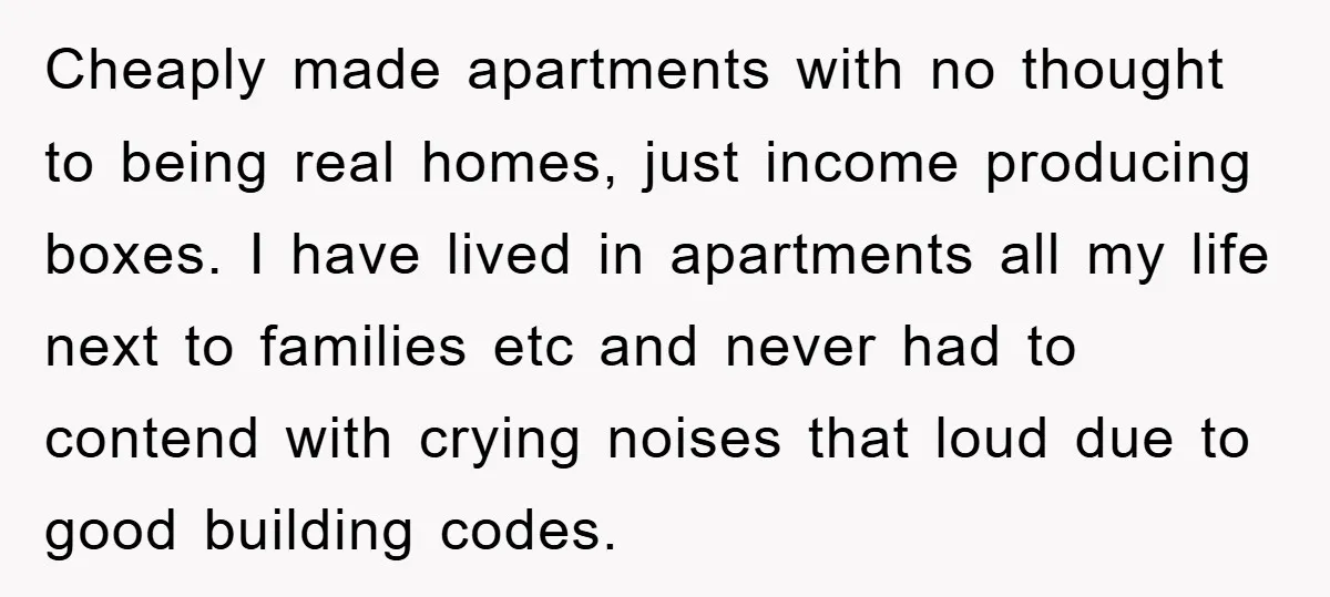 Cheaply made apartments with no thought to being real homes, just income producing boxes. I have lived in apartments all my life next to families etc and never had to...