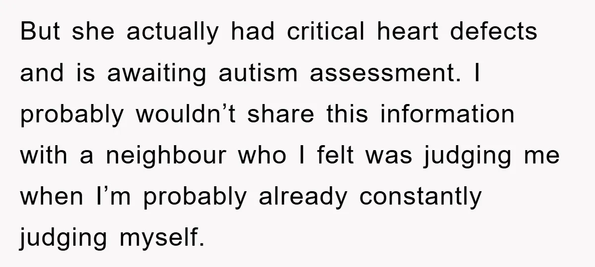 But she actually had critical heart defects and is awaiting autism assessment. I probably wouldn’t share this information with a neighbour who I felt was judging me when I’m probably...