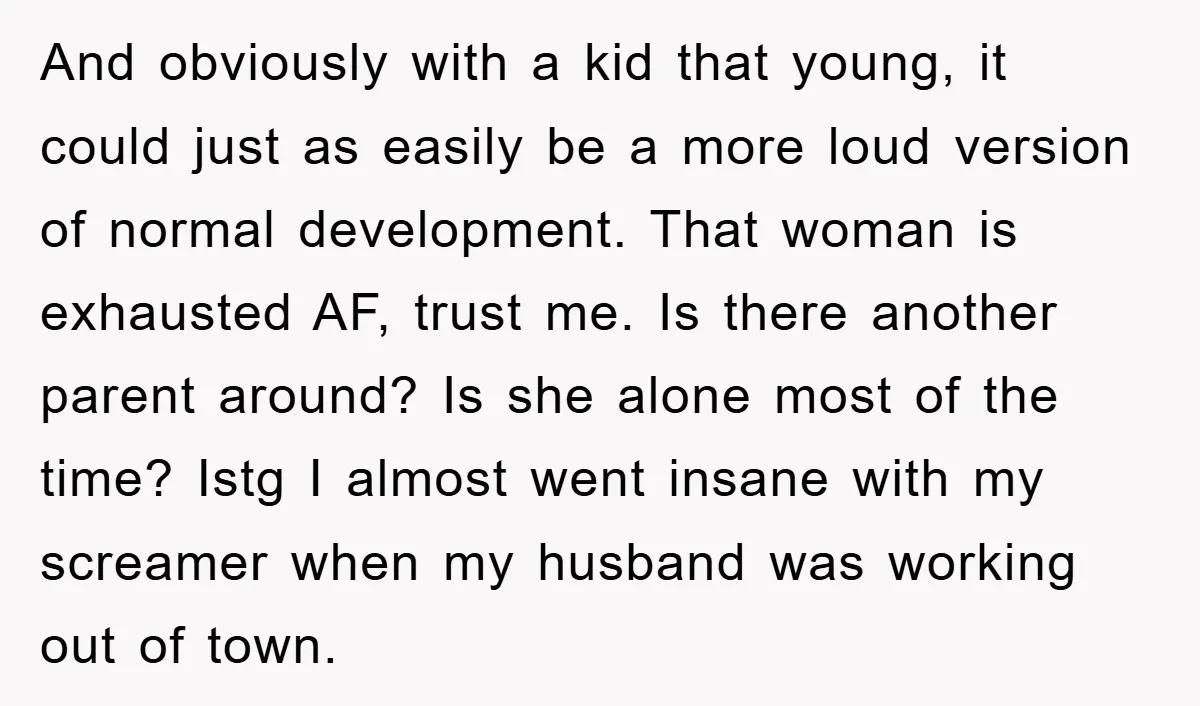 And obviously with a kid that young, it could just as easily be a more loud version of normal development. That woman is exhausted AF, trust me. Is there another...