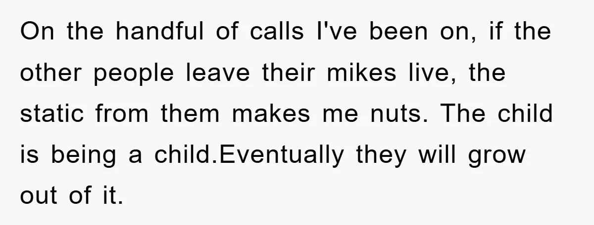 On the handful of calls I've been on, if the other people leave their mikes live, the static from them makes me nuts. The child is being a child.Eventually they...