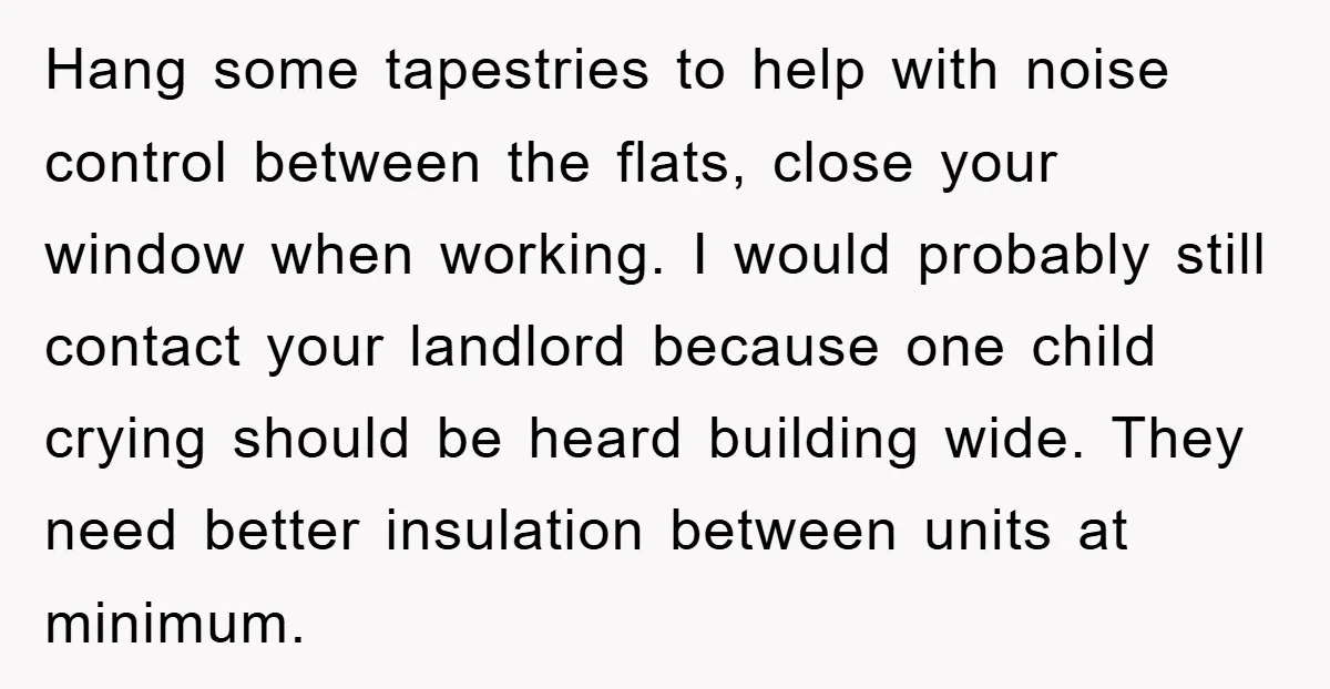 Hang some tapestries to help with noise control between the flats, close your window when working. I would probably still contact your landlord because one child crying should be heard...