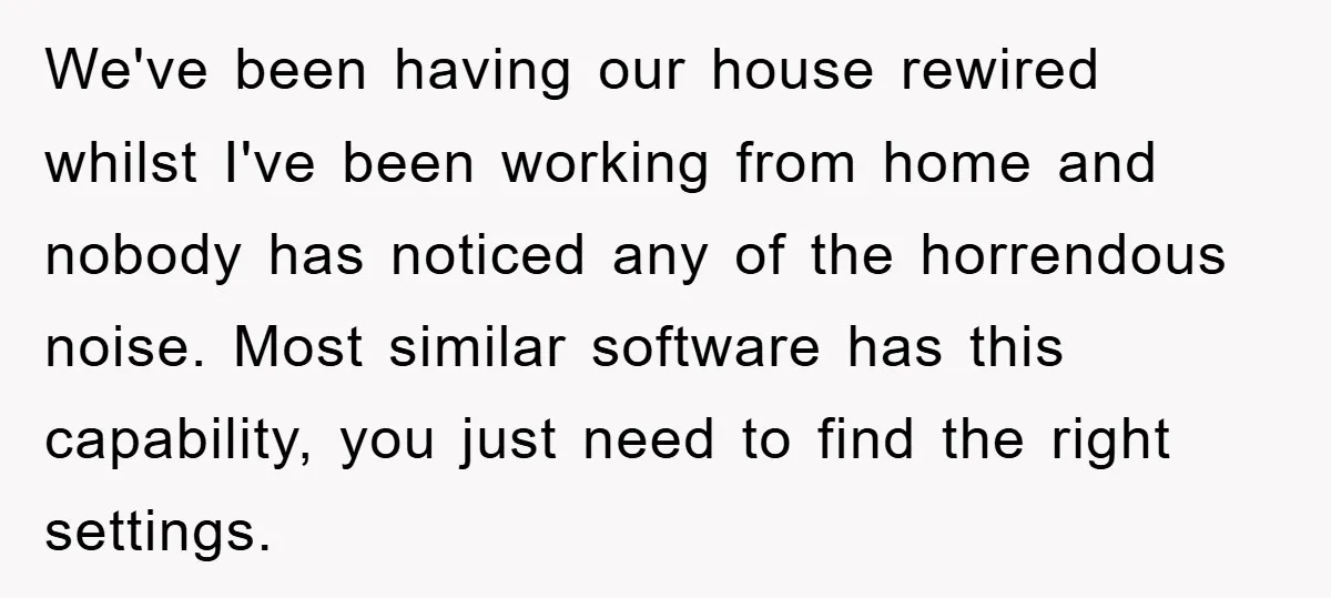 We've been having our house rewired whilst I've been working from home and nobody has noticed any of the horrendous noise. Most similar software has this capability, you just need...