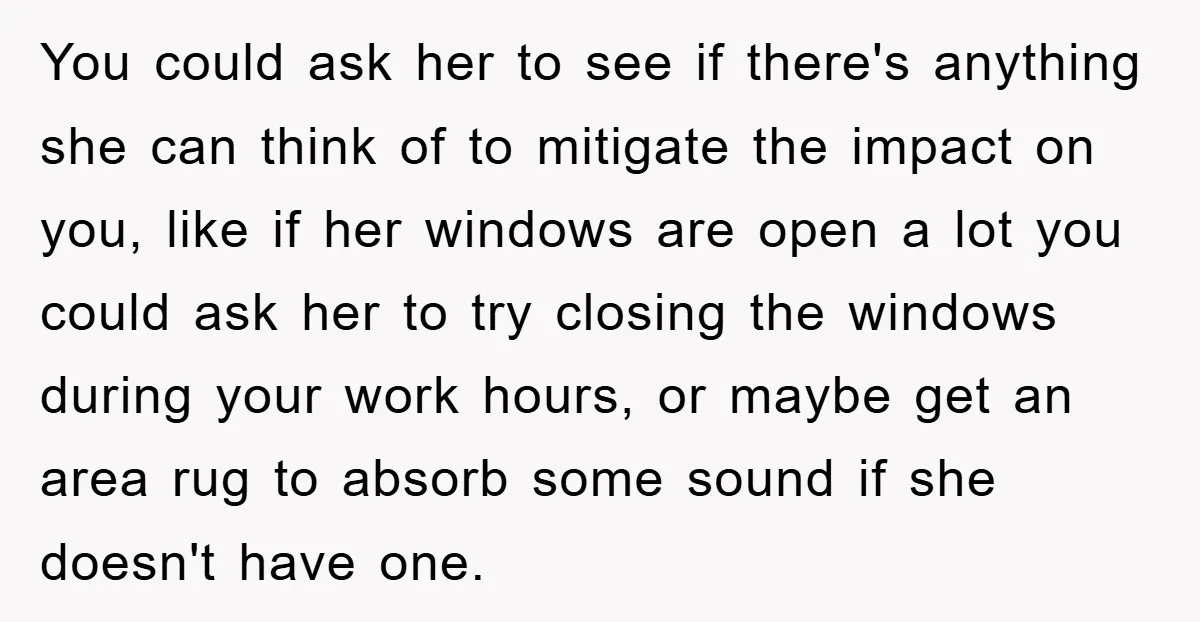 You could ask her to see if there's anything she can think of to mitigate the impact on you, like if her windows are open a lot you could ask...
