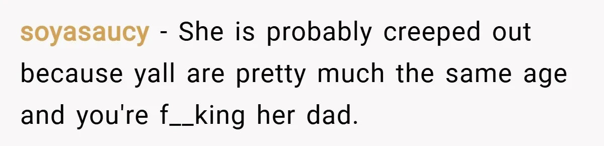soyasaucy − She is probably creeped out because yall are pretty much the same age and you're f__king her dad.