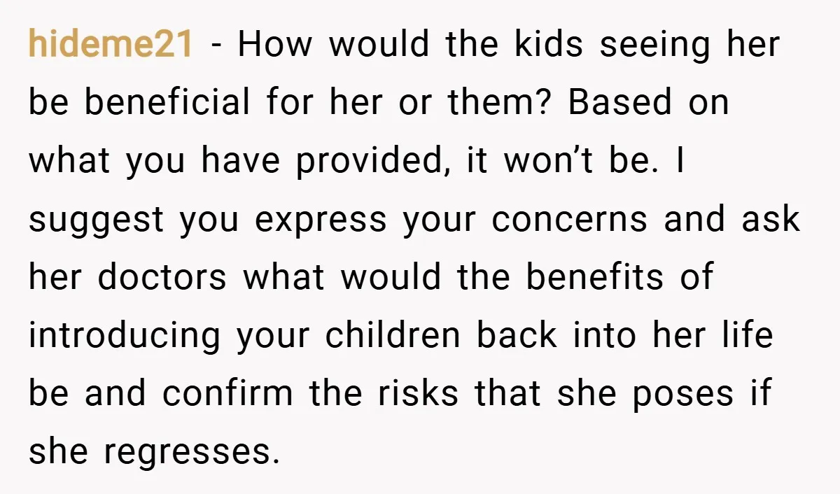 hideme21 − How would the kids seeing her be beneficial for her or them? Based on what you have provided, it won’t be. I suggest you express your concerns and...