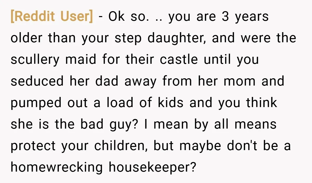 [Reddit User] − Ok so. .. you are 3 years older than your step daughter, and were the scullery maid for their castle until you seduced her dad away from...