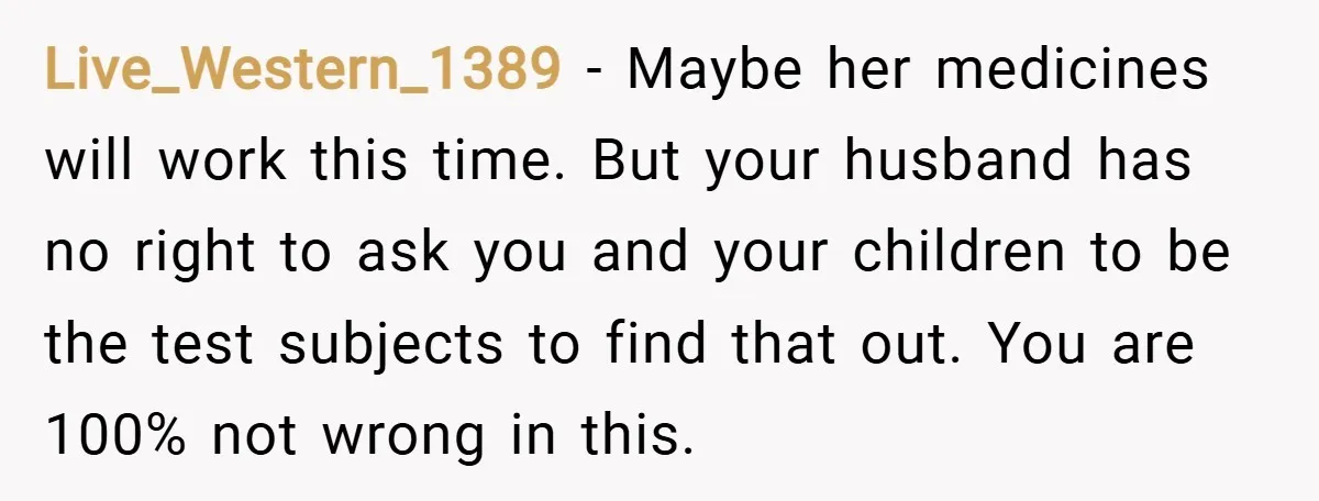 Live_Western_1389 − Maybe her medicines will work this time. But your husband has no right to ask you and your children to be the test subjects to find that out....