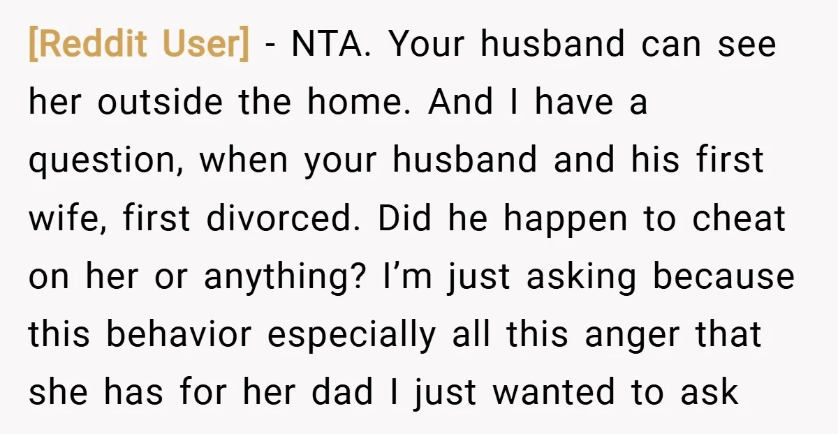 [Reddit User] − NTA. Your husband can see her outside the home. And I have a question, when your husband and his first wife, first divorced. Did he happen to...