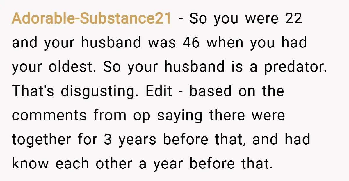 Adorable-Substance21 − So you were 22 and your husband was 46 when you had your oldest. So your husband is a predator. That's disgusting. Edit - based on the comments...