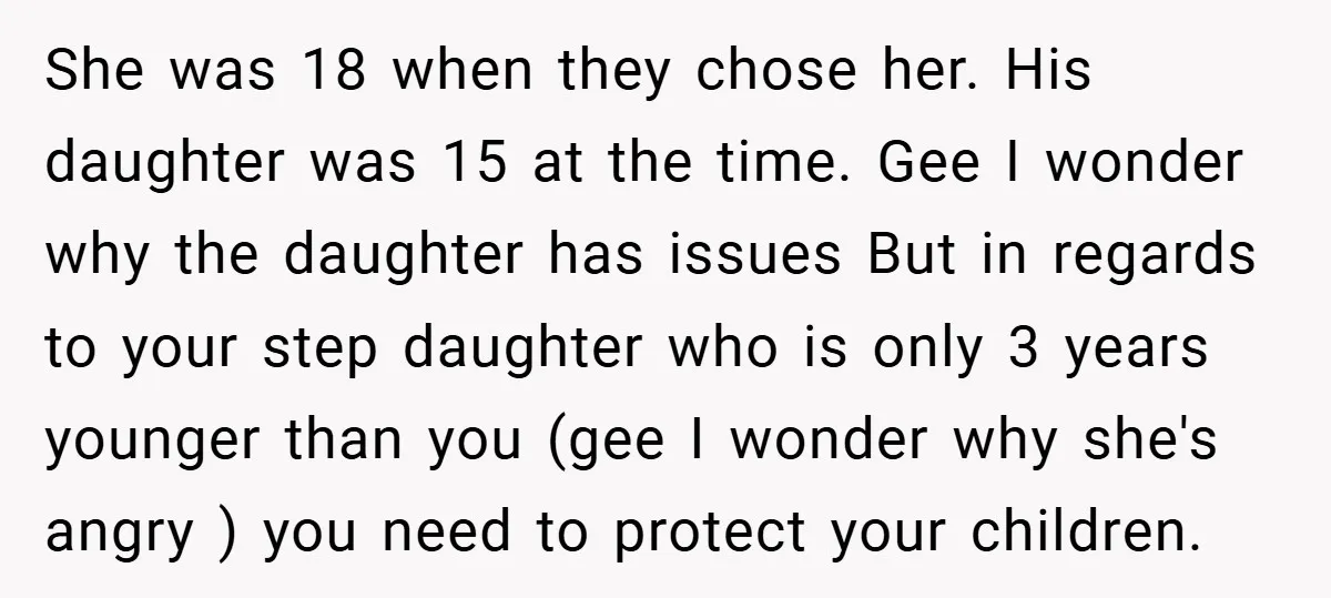 She was 18 when they chose her. His daughter was 15 at the time. Gee I wonder why the daughter has issues But in regards to your step daughter who...