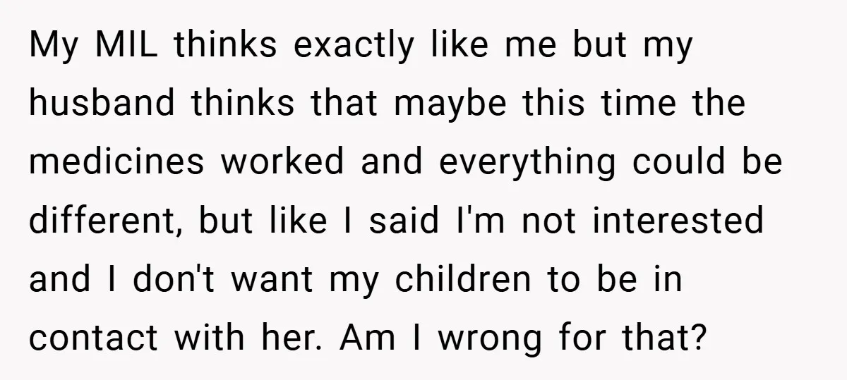 My MIL thinks exactly like me but my husband thinks that maybe this time the medicines worked and everything could be different, but like I said I'm not interested and...