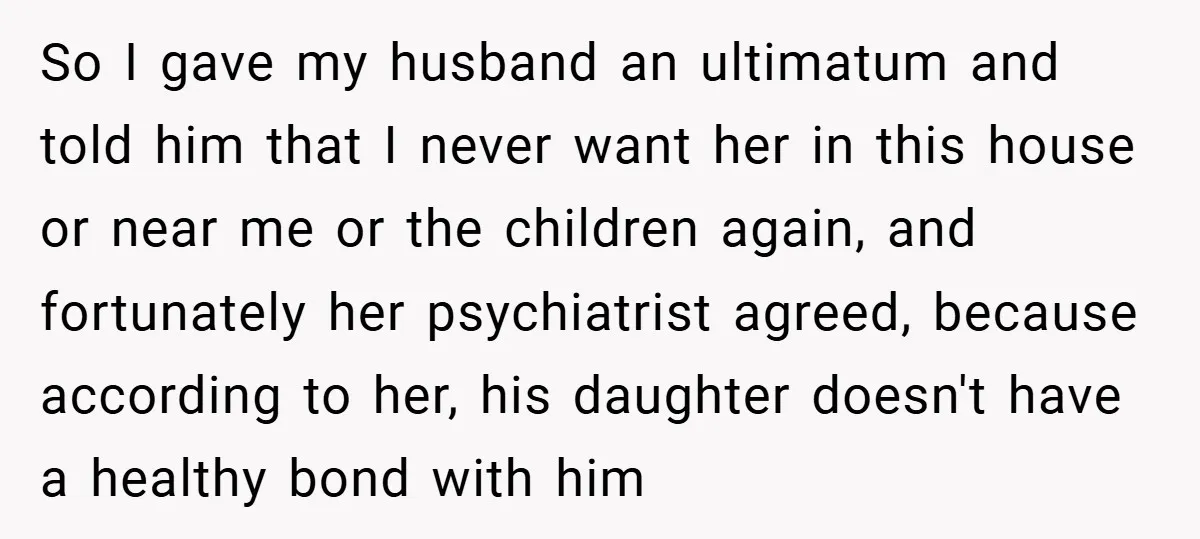 So I gave my husband an ultimatum and told him that I never want her in this house or near me or the children again, and fortunately her psychiatrist agreed,...