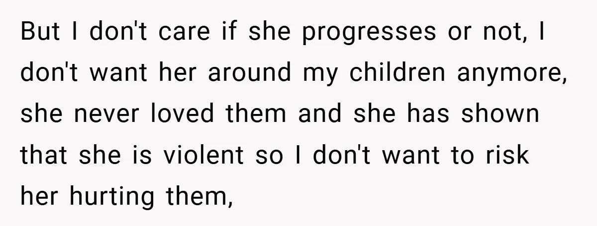 But I don't care if she progresses or not, I don't want her around my children anymore, she never loved them and she has shown that she is violent so...