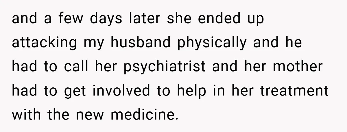 and a few days later she ended up attacking my husband physically and he had to call her psychiatrist and her mother had to get involved to help in her...