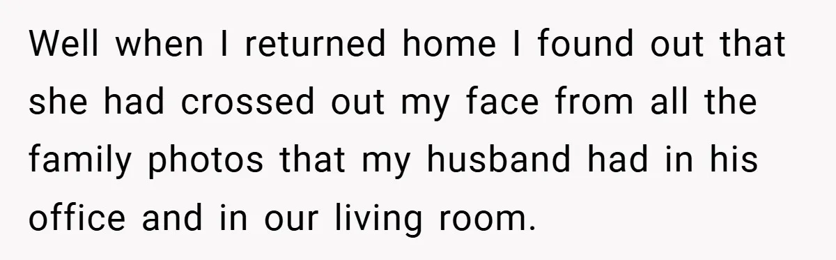 Well when I returned home I found out that she had crossed out my face from all the family photos that my husband had in his office and in our...