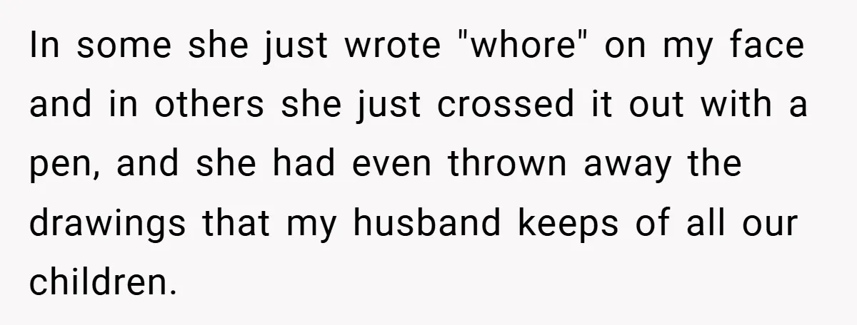 In some she just wrote "whore" on my face and in others she just crossed it out with a pen, and she had even thrown away the drawings that my...