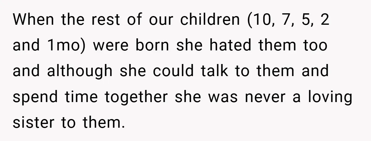 When the rest of our children (10, 7, 5, 2 and 1mo) were born she hated them too and although she could talk to them and spend time together she...