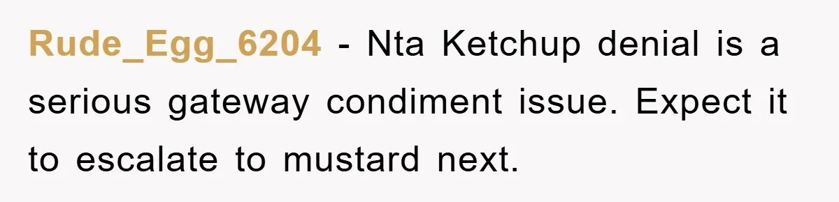 Rude_Egg_6204 − Nta Ketchup denial is a serious gateway condiment issue. Expect it to escalate to mustard next.