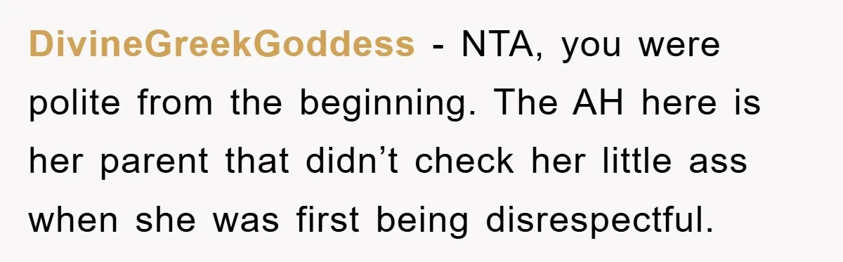 DivineGreekGoddess − NTA, you were polite from the beginning. The AH here is her parent that didn’t check her little ass when she was first being disrespectful.