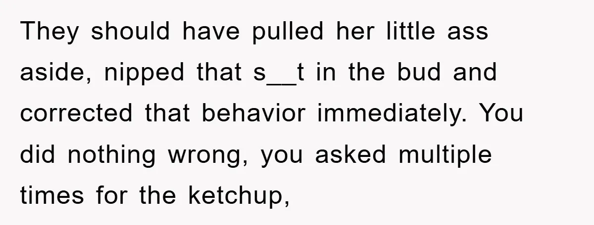 They should have pulled her little ass aside, nipped that s__t in the bud and corrected that behavior immediately. You did nothing wrong, you asked multiple times for the ketchup,