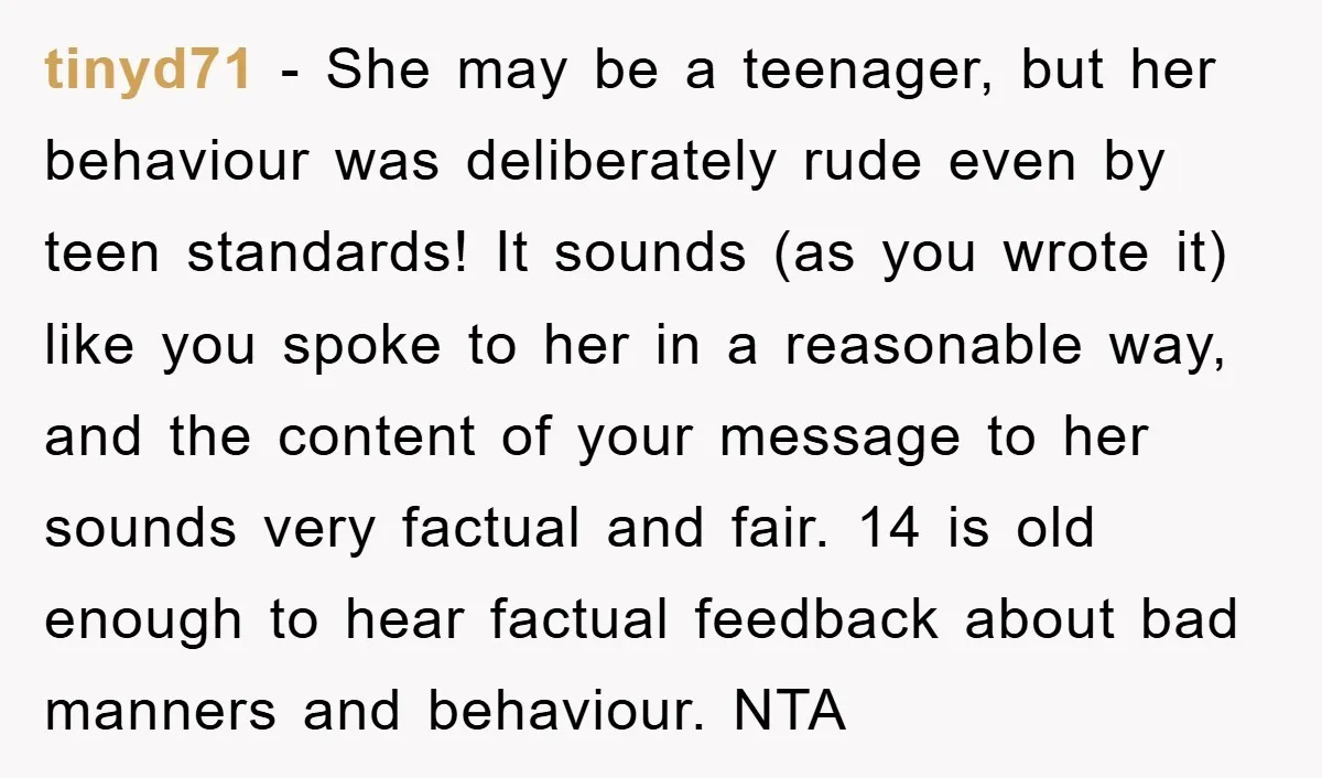 tinyd71 − She may be a teenager, but her behaviour was deliberately rude even by teen standards! It sounds (as you wrote it) like you spoke to her in a...