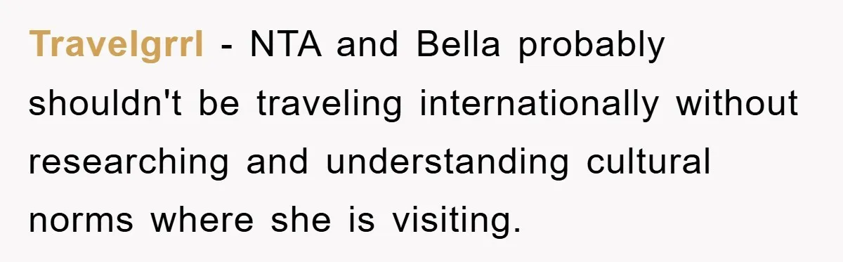 Travelgrrl − NTA and Bella probably shouldn't be traveling internationally without researching and understanding cultural norms where she is visiting.