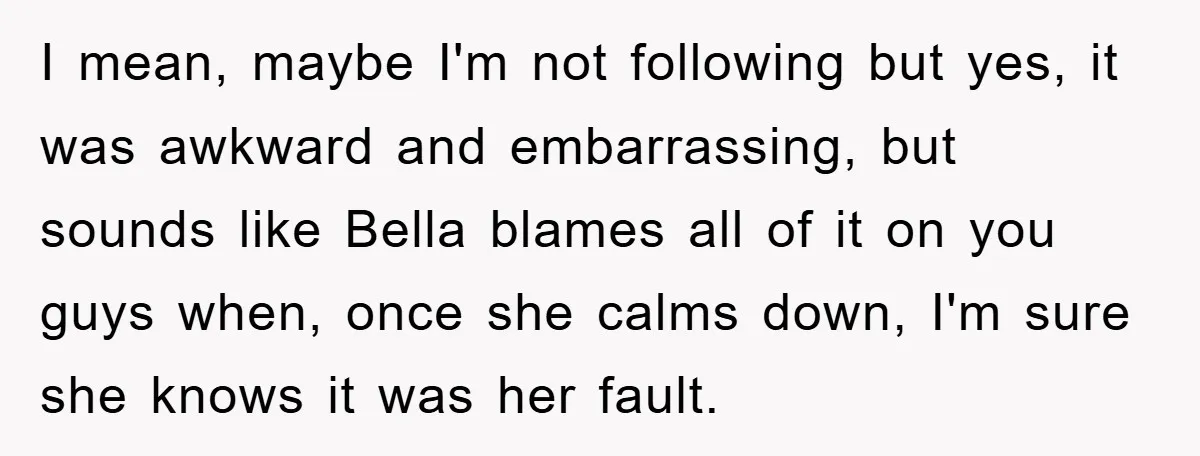 I mean, maybe I'm not following but yes, it was awkward and embarrassing, but sounds like Bella blames all of it on you guys when, once she calms down, I'm...