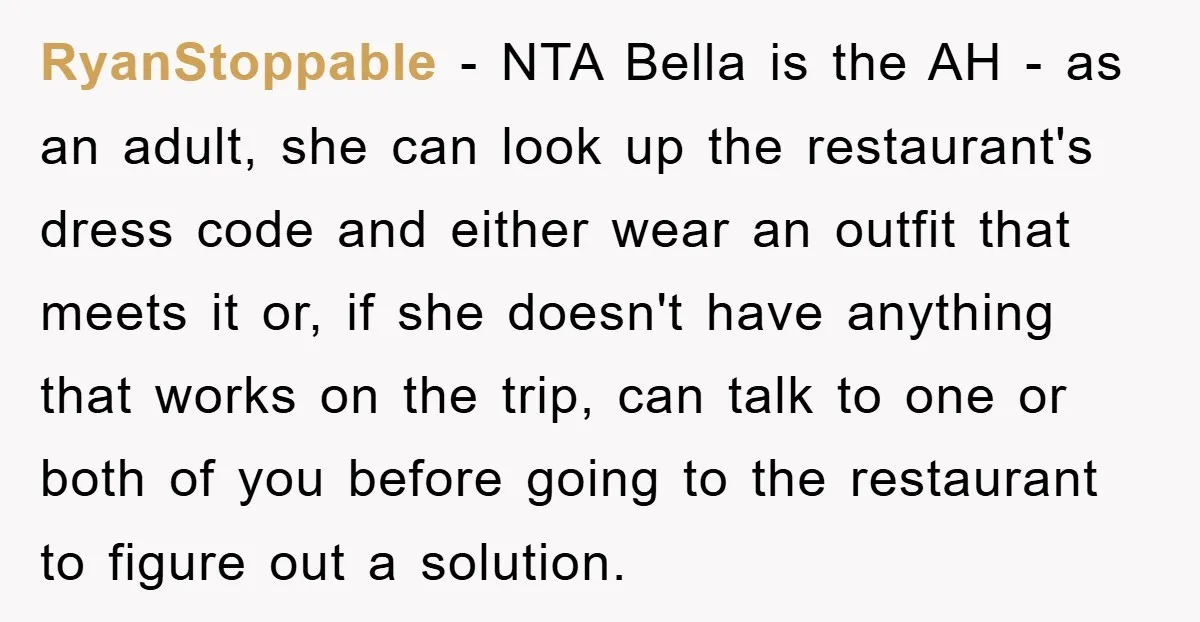 RyanStoppable − NTA Bella is the AH - as an adult, she can look up the restaurant's dress code and either wear an outfit that meets it or, if she...