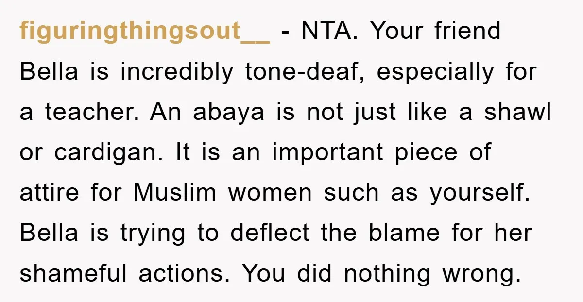 figuringthingsout__ − NTA. Your friend Bella is incredibly tone-deaf, especially for a teacher. An abaya is not just like a shawl or cardigan. It is an important piece of attire...