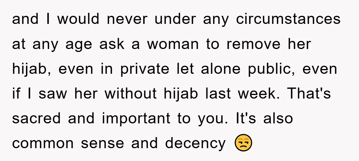 and I would never under any circumstances at any age ask a woman to remove her hijab, even in private let alone public, even if I saw her without hijab...