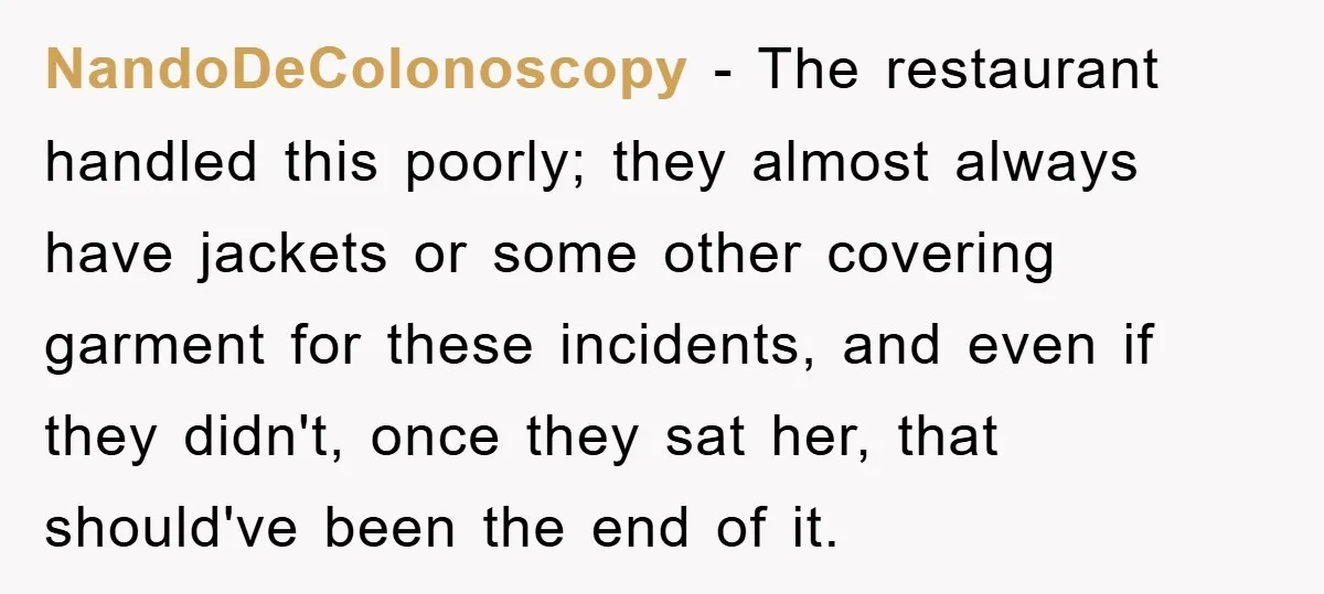 NandoDeColonoscopy − The restaurant handled this poorly; they almost always have jackets or some other covering garment for these incidents, and even if they didn't, once they sat her, that...