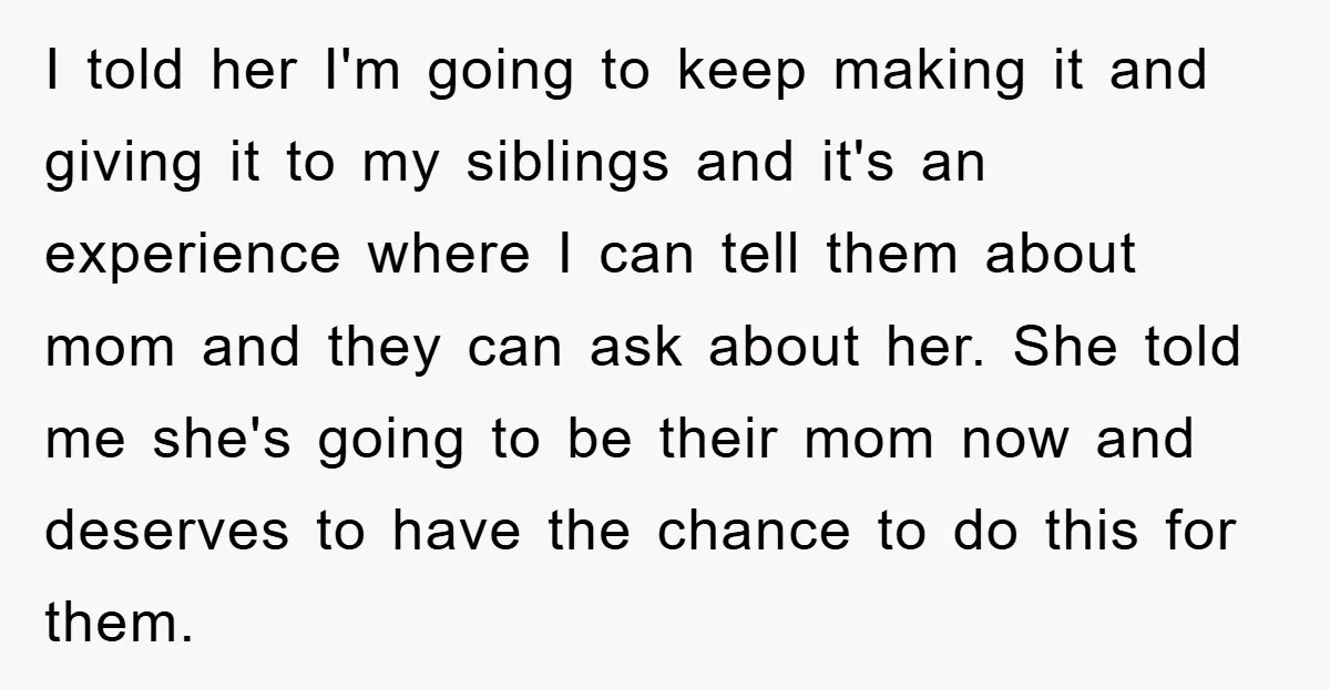 I told her I'm going to keep making it and giving it to my siblings and it's an experience where I can tell them about mom and they can ask...