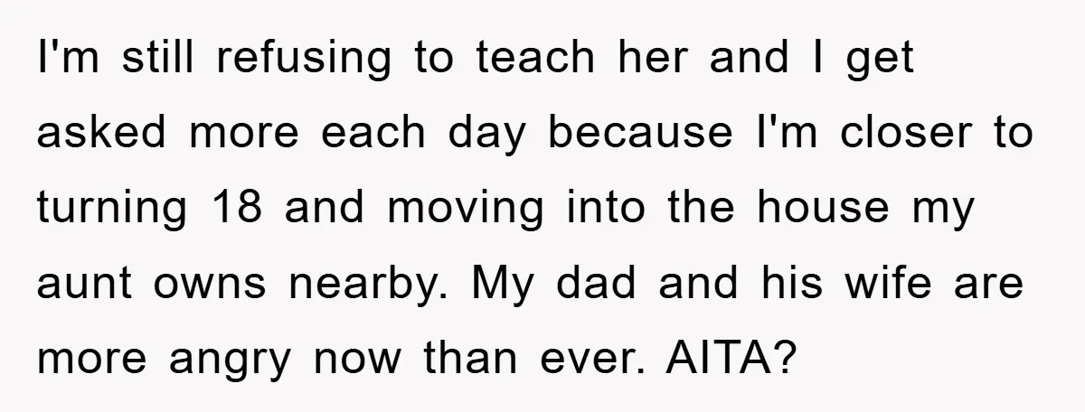 I'm still refusing to teach her and I get asked more each day because I'm closer to turning 18 and moving into the house my aunt owns nearby. My dad...