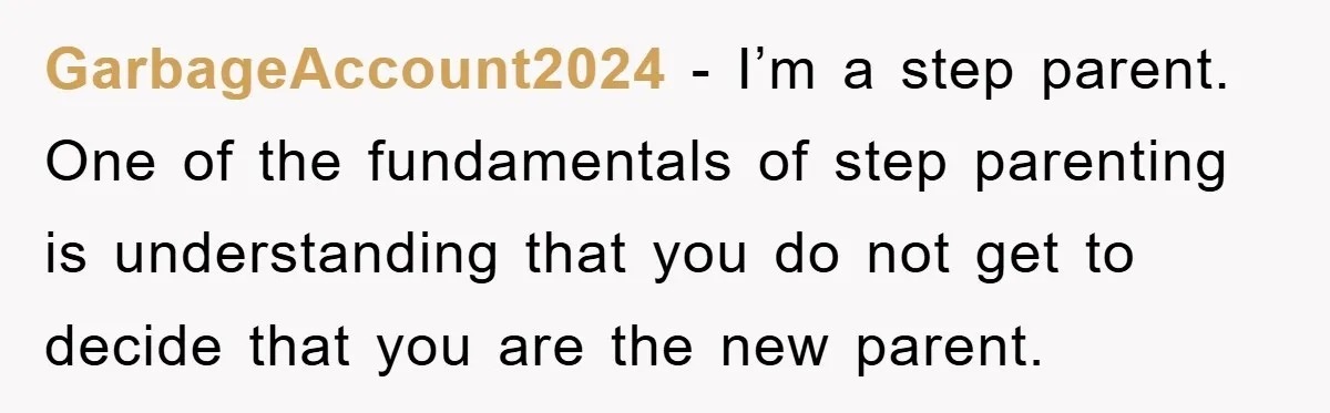GarbageAccount2024 − I’m a step parent. One of the fundamentals of step parenting is understanding that you do not get to decide that you are the new parent.