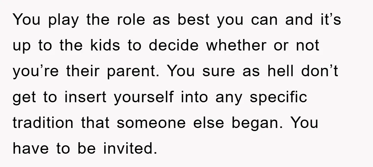 You play the role as best you can and it’s up to the kids to decide whether or not you’re their parent. You sure as hell don’t get to insert...