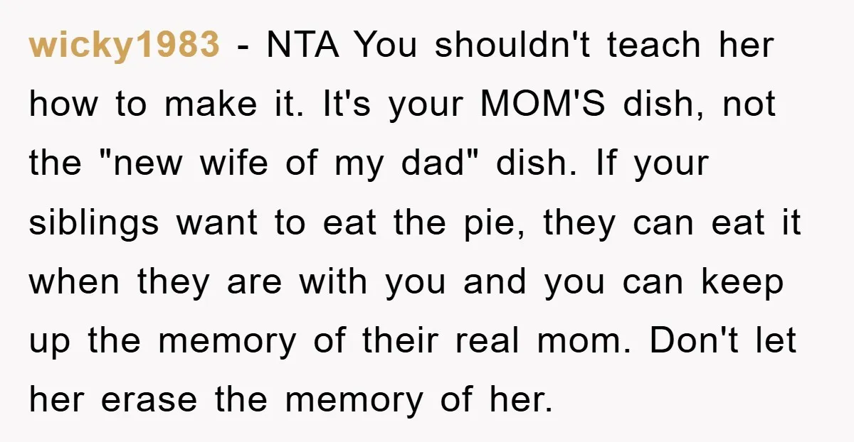 wicky1983 − NTA You shouldn't teach her how to make it. It's your MOM'S dish, not the "new wife of my dad" dish. If your siblings want to eat the...