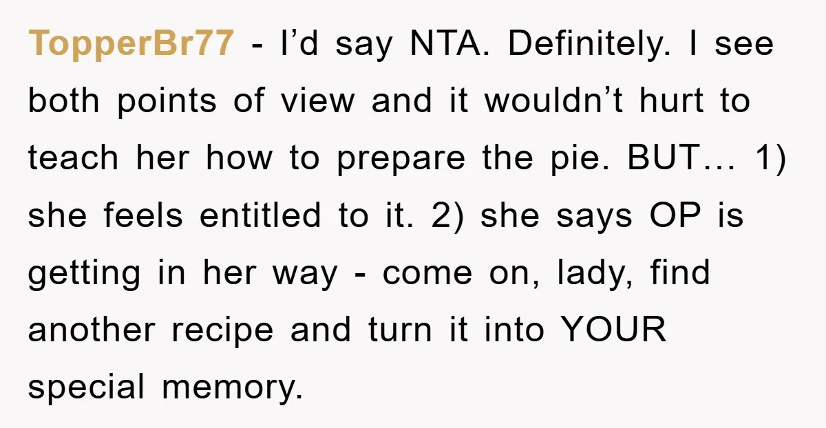 TopperBr77 − I’d say NTA. Definitely. I see both points of view and it wouldn’t hurt to teach her how to prepare the pie. BUT… 1) she feels entitled to...