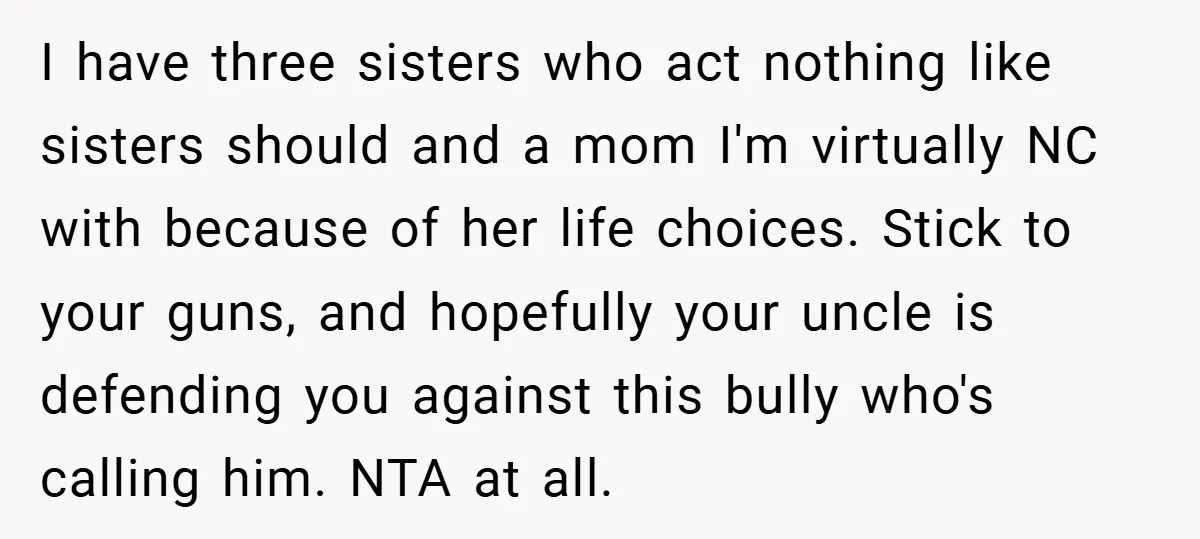 I have three sisters who act nothing like sisters should and a mom I'm virtually NC with because of her life choices. Stick to your guns, and hopefully your uncle...