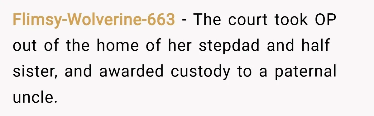 Flimsy-Wolverine-663 − The court took OP out of the home of her stepdad and half sister, and awarded custody to a paternal uncle.