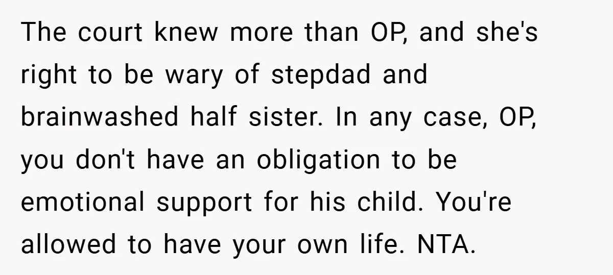 The court knew more than OP, and she's right to be wary of stepdad and brainwashed half sister. In any case, OP, you don't have an obligation to be emotional...