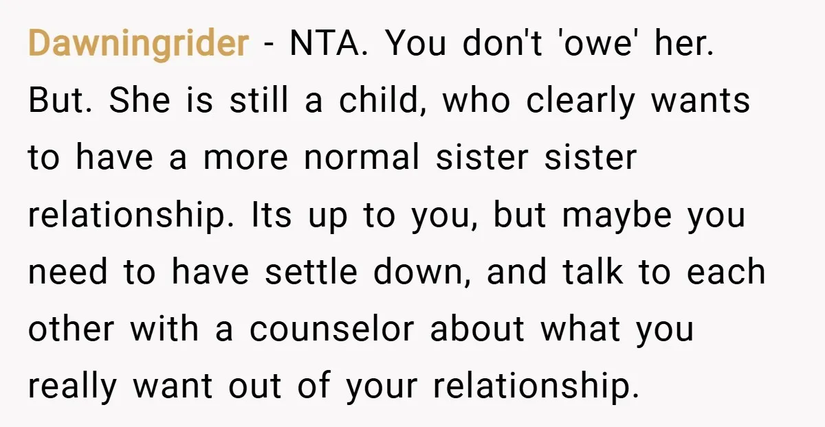 Dawningrider − NTA. You don't 'owe' her. But. She is still a child, who clearly wants to have a more normal sister sister relationship. Its up to you, but maybe...