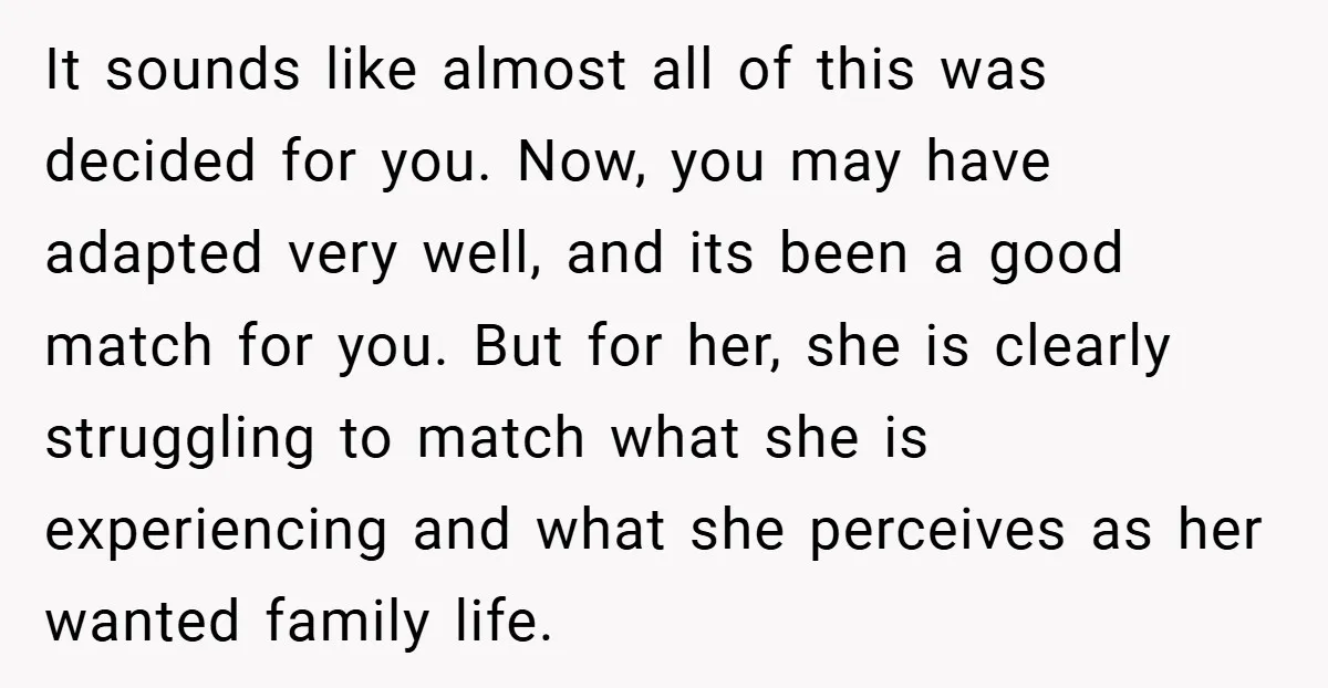It sounds like almost all of this was decided for you. Now, you may have adapted very well, and its been a good match for you. But for her, she...