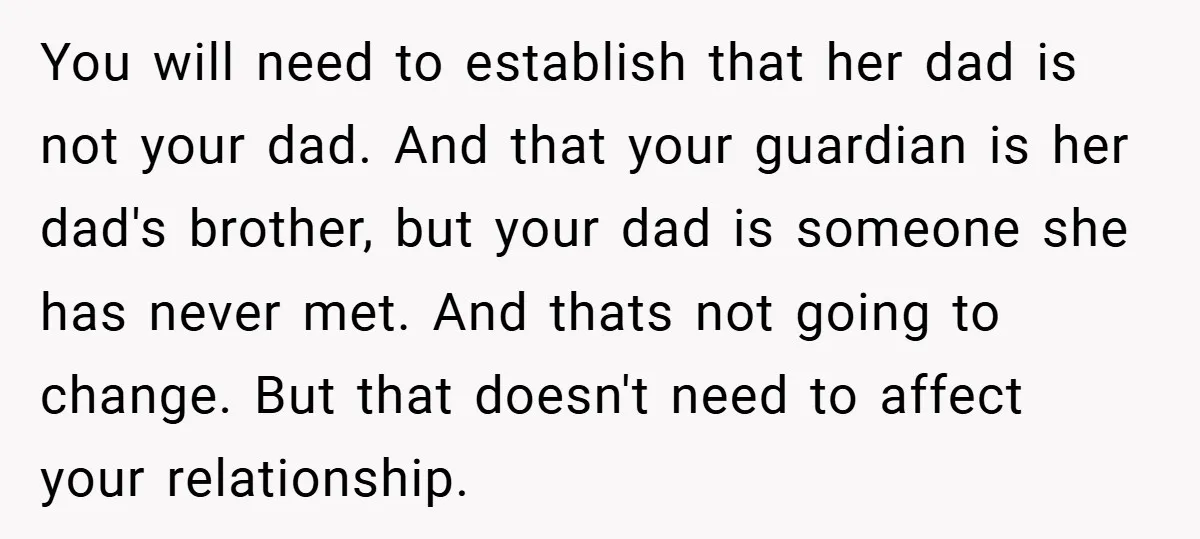 You will need to establish that her dad is not your dad. And that your guardian is her dad's brother, but your dad is someone she has never met. And...