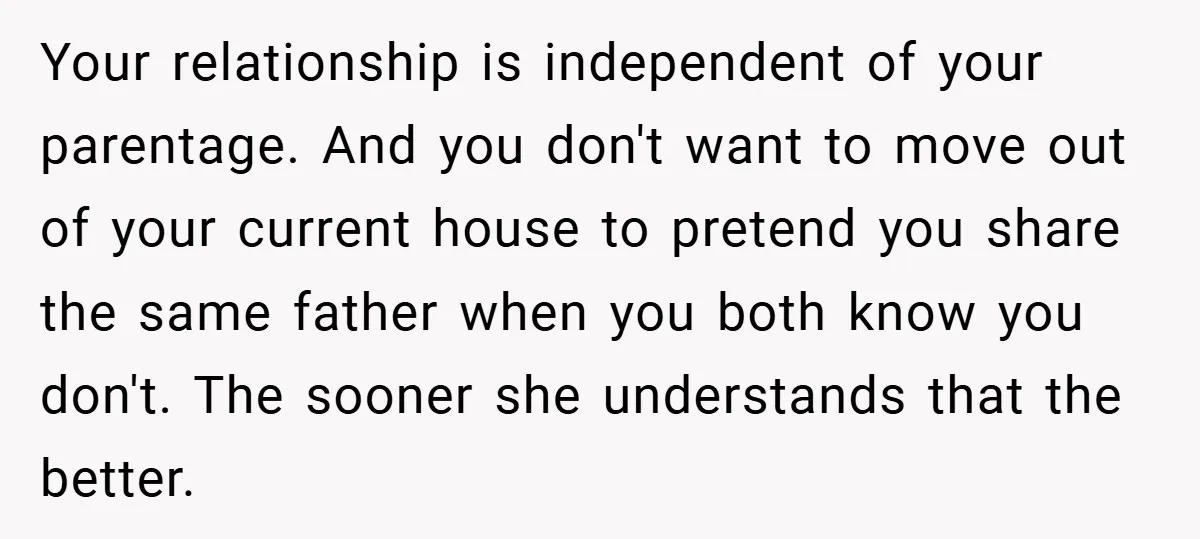 Your relationship is independent of your parentage. And you don't want to move out of your current house to pretend you share the same father when you both know you...
