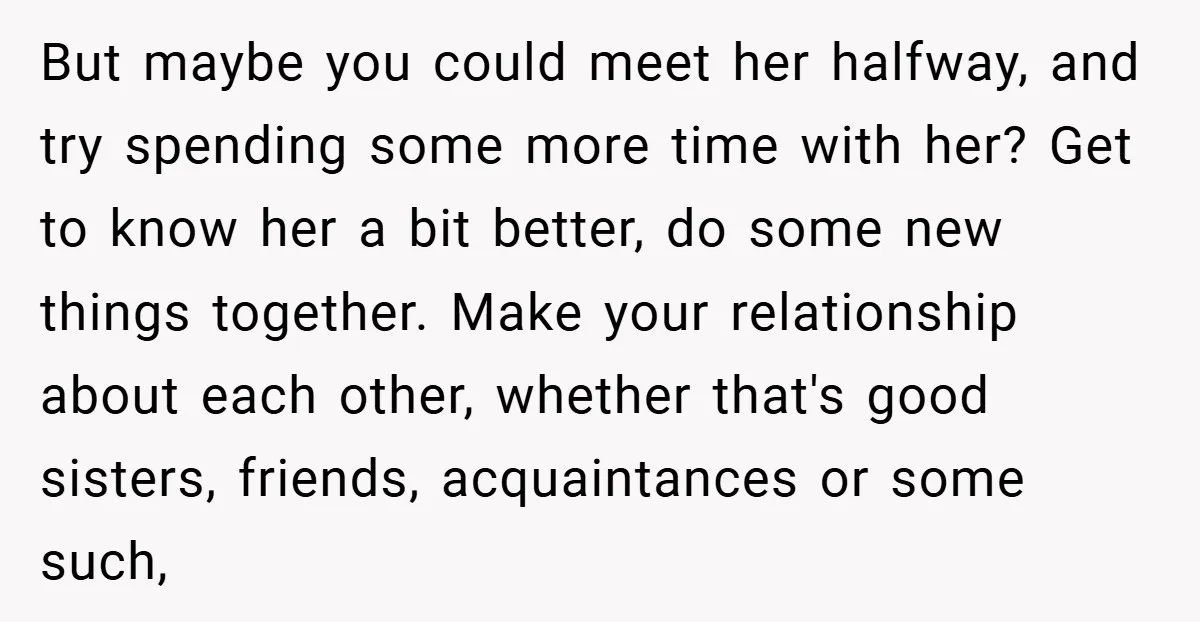 But maybe you could meet her halfway, and try spending some more time with her? Get to know her a bit better, do some new things together. Make your relationship...
