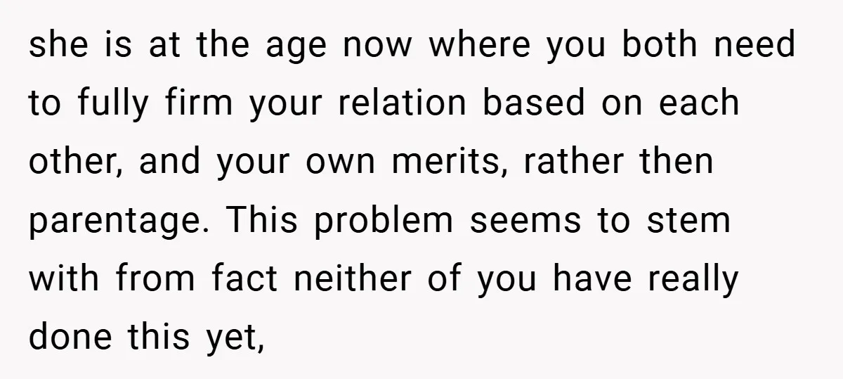 she is at the age now where you both need to fully firm your relation based on each other, and your own merits, rather then parentage. This problem seems to...