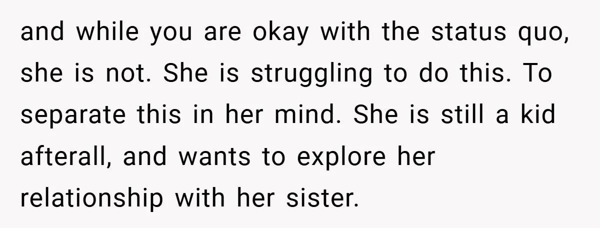 and while you are okay with the status quo, she is not. She is struggling to do this. To separate this in her mind. She is still a kid afterall,...