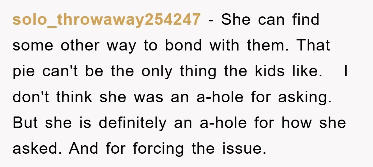 solo_throwaway254247 − She can find some other way to bond with them. That pie can't be the only thing the kids like. I don't think she was an a-hole for...